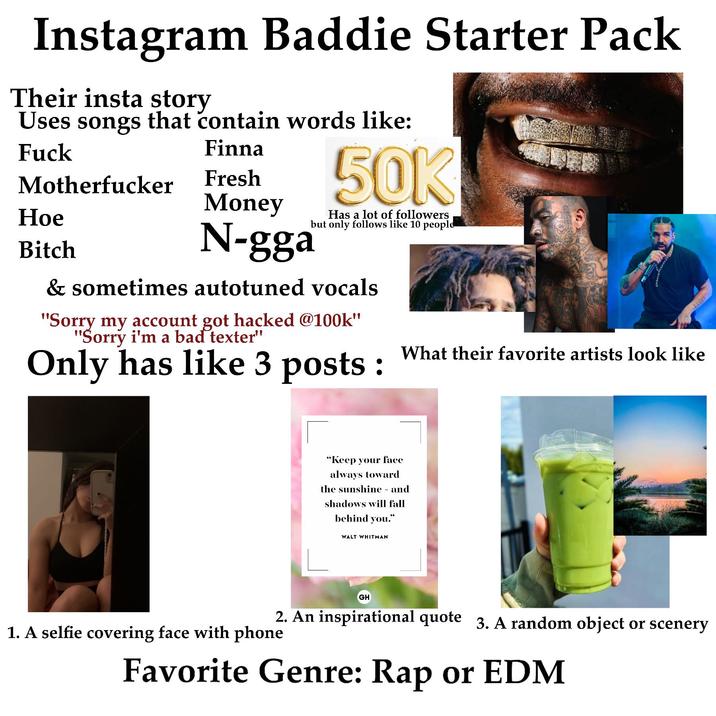 Instagram Baddie Starter Pack Their insta story Uses songs that contain words like: F--- M----------- Hoe Bitch Finna Fresh Money N-gga 50K Has a lot of followers but only follows like 10 people & sometimes autotuned vocals "Sorry my account got hacked @100k" "Sorry i'm a bad texter" Only has like 3 posts: What their favorite artists look like "Keep your face always toward the sunshine - and shadows will fall behind you." WALT WHITMAN GH 2. An inspirational quote 3. A random object or scenery 1. A selfie covering face with phone Favorite Genre: Rap or EDM