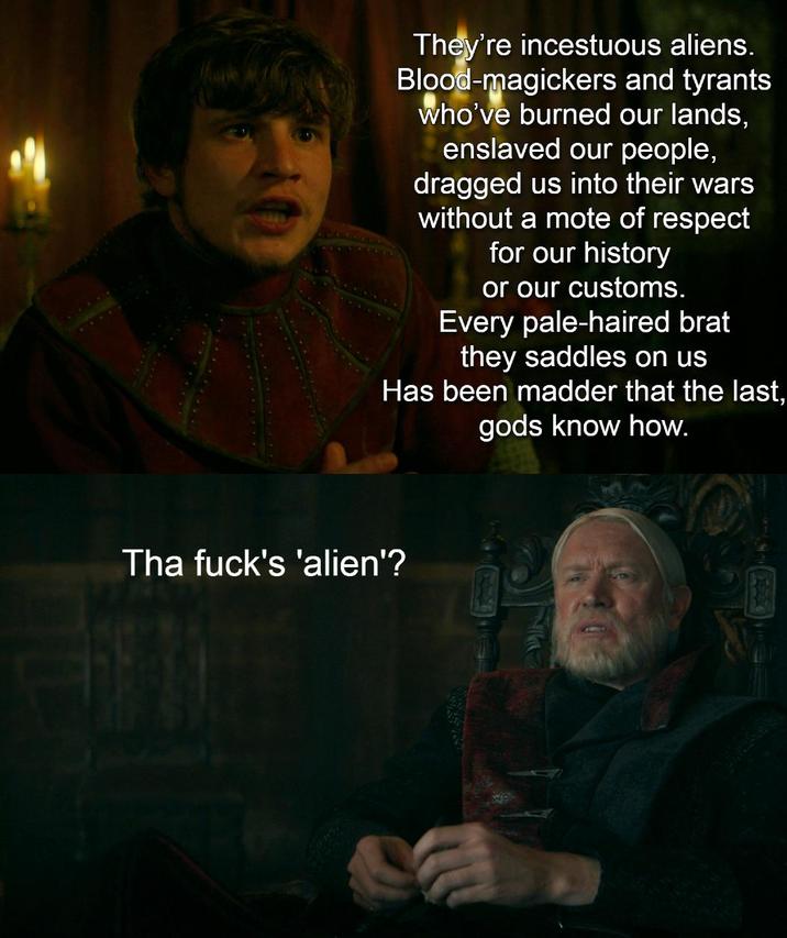 They're incestuous aliens. Blood-magickers and tyrants who've burned our lands, enslaved our people, dragged us into their wars without a mote of respect for our history or our customs. Every pale-haired brat they saddles on us Has been madder that the last, gods know how. Tha f---'s 'alien'?