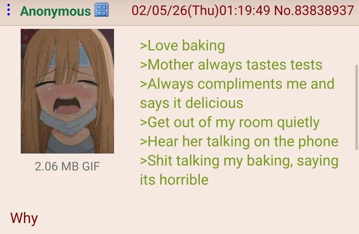 Anonymous 2.06 MB GIF 02/05/26(Thu)01:19:49 No.83838937 >Love baking >Mother always tastes tests >Always compliments me and says it delicious >Get out of my room quietly >Hear her talking on the phone >S--- talking my baking, saying its horrible Why