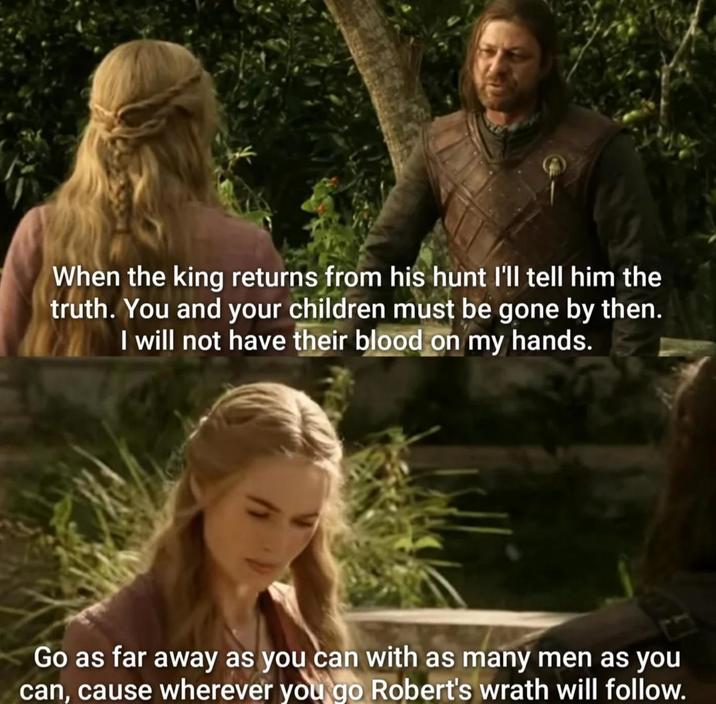When the king returns from his hunt I'll tell him the truth. You and your children must be gone by then. I will not have their blood on my hands. Go as far away as you can with as many men as you can, cause wherever you go Robert's wrath will follow.