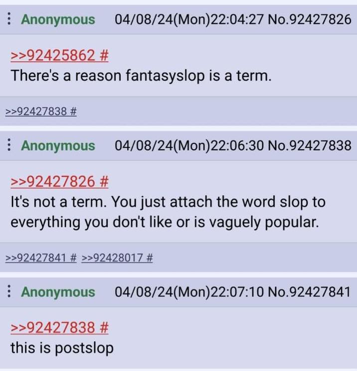 Anonymous 04/08/24(Mon)22:04:27 No.92427826 >>92425862 # There's a reason fantasyslop is a term. >>92427838 # Anonymous 04/08/24(Mon)22:06:30 No.92427838 >>92427826 # It's not a term. You just attach the word slop to everything you don't like or is vaguely popular. >>92427841 # >>92428017 # Anonymous 04/08/24(Mon)22:07:10 No.92427841 >>92427838 # this is postslop