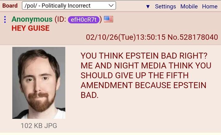 Board /pol/ - Politically Incorrect : Anonymous (ID: efH0CR7t HEY GUISE Settings Mobile Home 02/10/26(Tue)13:50:15 No.528178040 YOU THINK EPSTEIN BAD RIGHT? ME AND NIGHT MEDIA THINK YOU SHOULD GIVE UP THE FIFTH AMENDMENT BECAUSE EPSTEIN BAD. 102 KB JPG