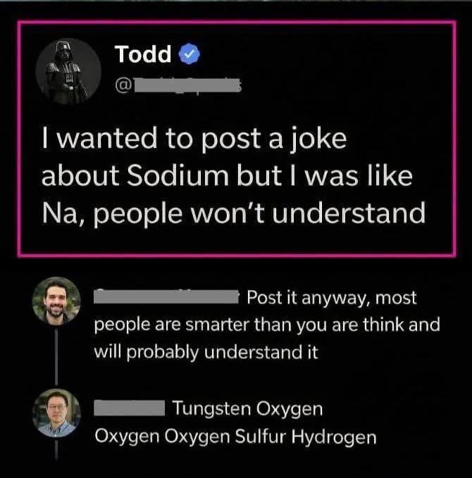 Todd I wanted to post a joke about Sodium but I was like Na, people won't understand 60 Post it anyway, most people are smarter than you are think and will probably understand it Tungsten Oxygen Oxygen Oxygen Sulfur Hydrogen