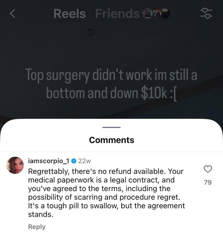 Reels Friends 88 Top surgery didn't work im still a bottom and down $10k :[ Comments iamscorpio_122w Regrettably, there's no refund available. Your medical paperwork is a legal contract, and you've agreed to the terms, including the possibility of scarring and procedure regret. It's a tough pill to swallow, but the agreement stands. Reply 79