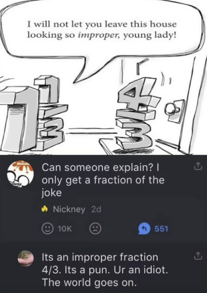 I will not let you leave this house looking so improper, young lady! Can someone explain? I only get a fraction of the joke ◆ Nickney 2d 10K <551 Its an improper fraction 4/3. Its a pun. Ur an idiot. The world goes on.
