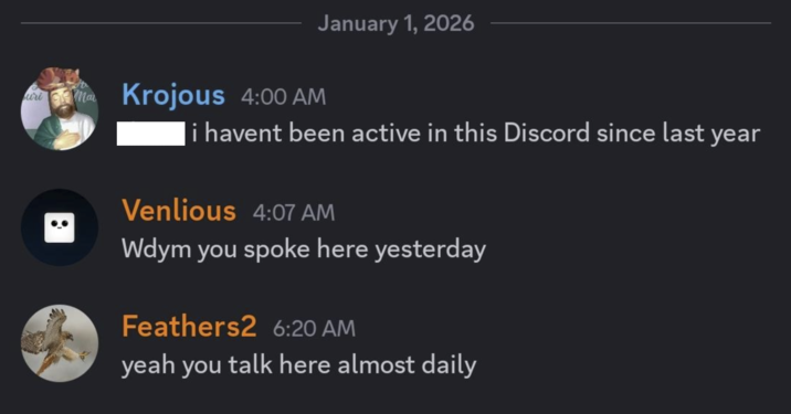 uri a Krojous 4:00 AM January 1, 2026 i havent been active in this Discord since last year Venlious 4:07 AM Wdym you spoke here yesterday Feathers2 6:20 AM yeah you talk here almost daily