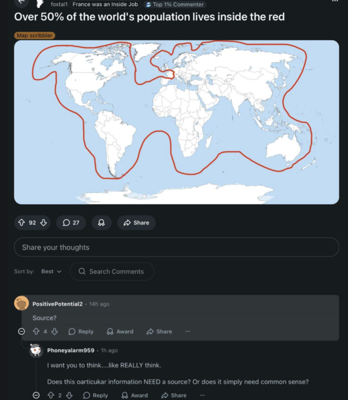 foxtail France was an Inside Job Top 1% Commenter Over 50% of the world's population lives inside the red Map scribbler 92 27 Share Share your thoughts Sort by: Best Q Search Comments Positive Potential2 14h ago Source? 0444 Reply Award Share Phoneyalarm959. 1h ago I want you to think....like REALLY think. Does this particukar information NEED a source? Or does it simply need common sense? 2 Reply Award Share