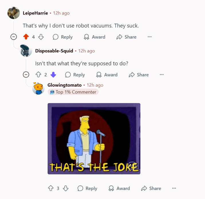 LeipeHarrie⚫ 12h ago That's why I don't use robot vacuums. They suck. Reply Award Share Disposable-Squid • 12h ago Isn't that what they're supposed to do? 2 Reply Glowingtomato • 12h ago Top 1% Commenter Award THAT'S THE JOKE Share ↑ 3 ↓ Reply ✈ Award Share