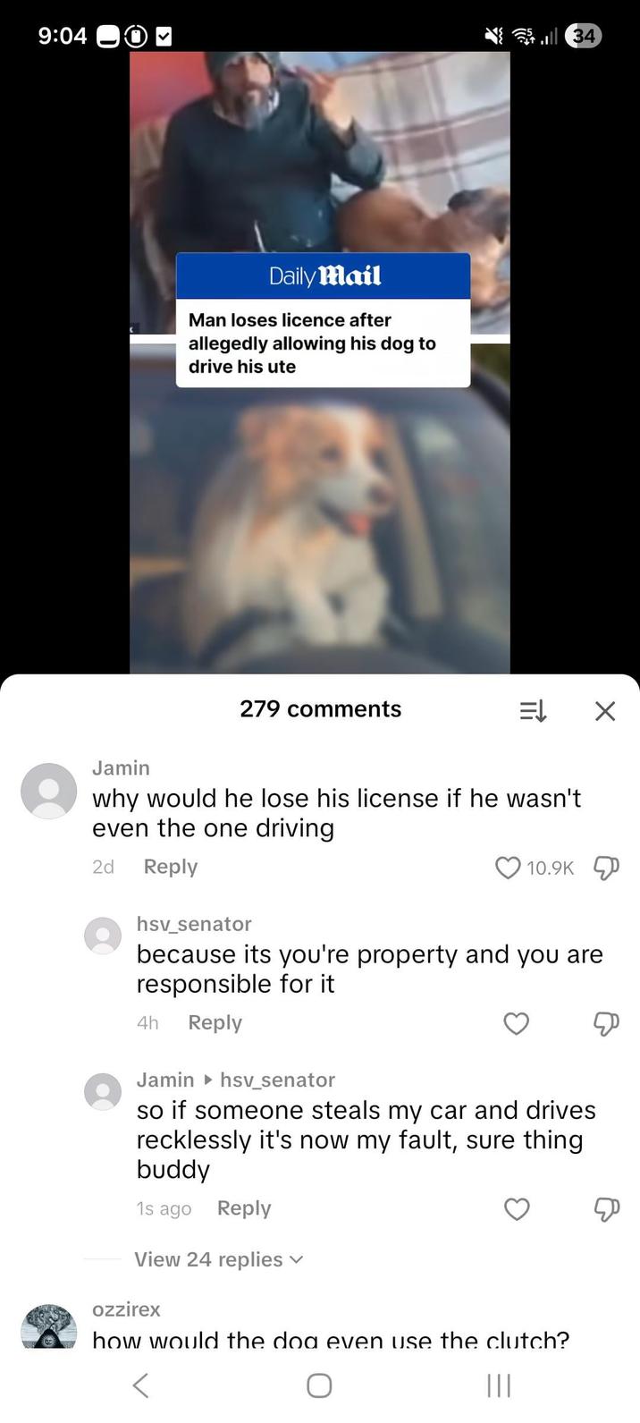 9:04 O 34 Jamin Daily Mail Man loses licence after allegedly allowing his dog to drive his ute 279 comments = X why would he lose his license if he wasn't even the one driving 2d Reply hsv_senator 10.9K because its you're property and you are responsible for it 4h Reply Jamin hsv_senator so if someone steals my car and drives recklessly it's now my fault, sure thing. buddy 1s ago Reply View 24 replies ✓ ozzirex how would the dog even use the clutch? ||| Д
