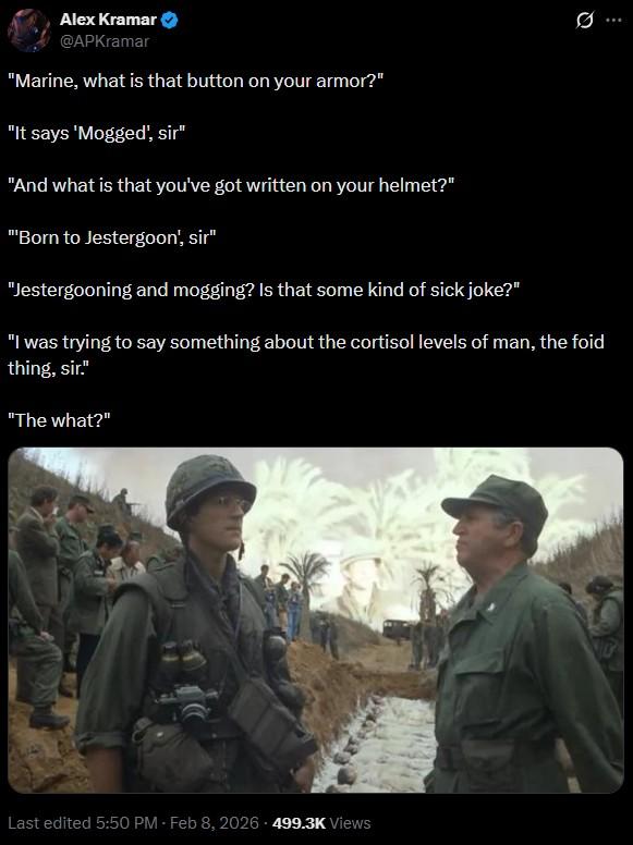 Alex Kramar @APKramar "Marine, what is that button on your armor?" "It says 'Mogged', sir" "And what is that you've got written on your helmet?" "Born to Jestergoon', sir" "Jestergooning and mogging? Is that some kind of sick joke?" 0 "I was trying to say something about the cortisol levels of man, the foid thing, sir." "The what?" Last edited 5:50 PM - Feb 8, 2026 - 499.3K Views