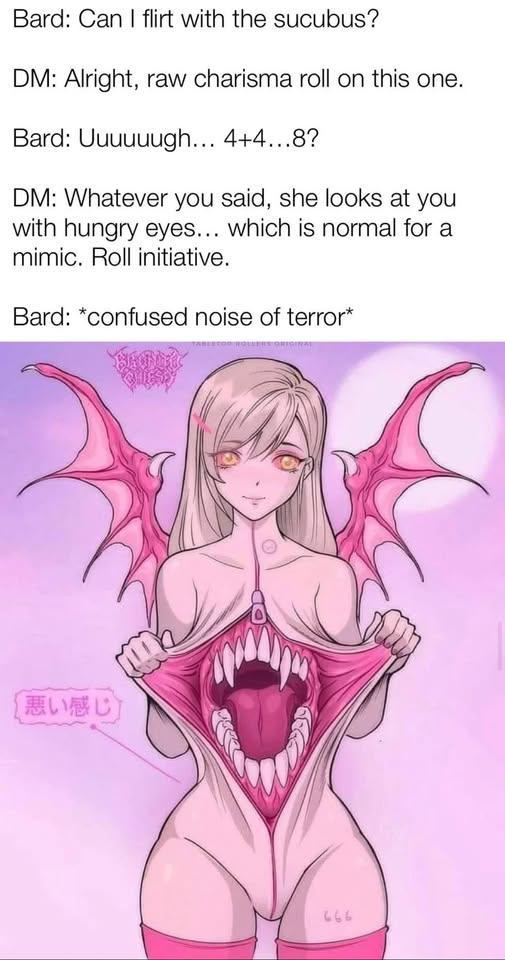 Bard: Can I flirt with the sucubus? DM: Alright, raw charisma roll on this one. Bard: Uuuuuugh... 4+4...8? DM: Whatever you said, she looks at you with hungry eyes... which is normal for a mimic. Roll initiative. Bard: *confused noise of terror* 悪い感じ 666