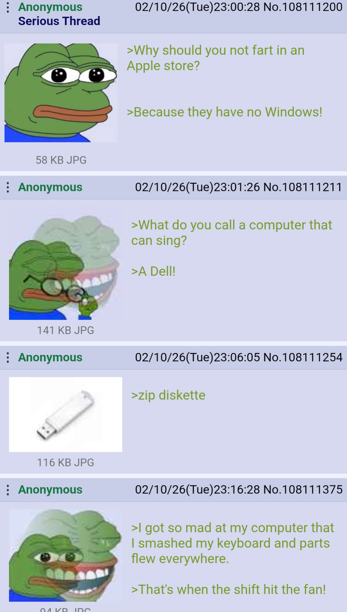 Anonymous Serious Thread 02/10/26(Tue)23:00:28 No. 108111200 >Why should you not fart in an Apple store? 58 KB JPG Anonymous 141 KB JPG Anonymous >Because they have no Windows! 02/10/26(Tue)23:01:26 No.108111211 >What do you call a computer that can sing? >A Dell! 02/10/26(Tue)23:06:05 No.108111254 >zip diskette 116 KB JPG Anonymous 02/10/26(Tue)23:16:28 No.108111375 >I got so mad at my computer that I smashed my keyboard and parts flew everywhere. >That's when the shift hit the fan! 01 KR IDC