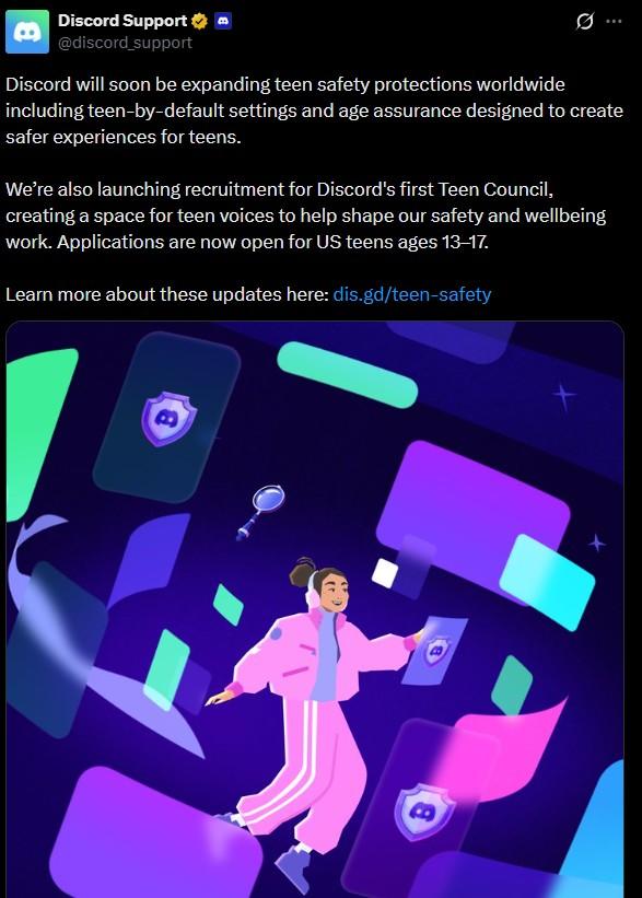 Discord Support ⭑ @discord_support Discord will soon be expanding teen safety protections worldwide including teen-by-default settings and age assurance designed to create safer experiences for teens. We're also launching recruitment for Discord's first Teen Council, creating a space for teen voices to help shape our safety and wellbeing work. Applications are now open for US teens ages 13-17. Learn more about these updates here: dis.gd/teen-safety B