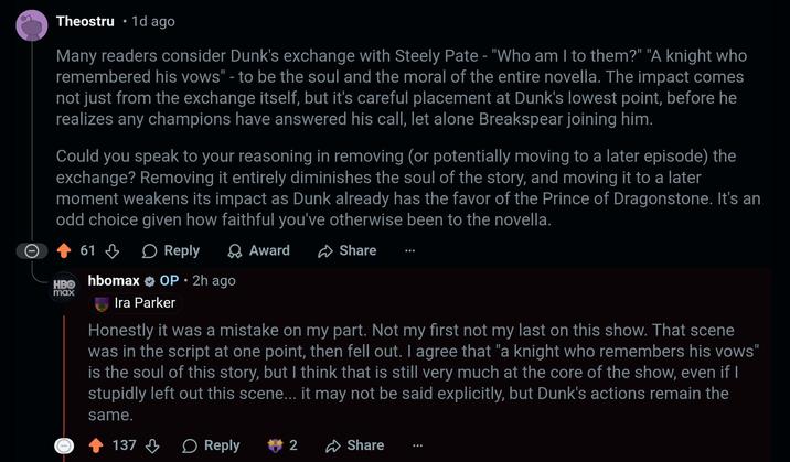 Theostru 1d ago • Many readers consider Dunk's exchange with Steely Pate - "Who am I to them?" "A knight who remembered his vows" - to be the soul and the moral of the entire novella. The impact comes not just from the exchange itself, but it's careful placement at Dunk's lowest point, before he realizes any champions have answered his call, let alone Breakspear joining him. Could you speak to your reasoning in removing (or potentially moving to a later episode) the exchange? Removing it entirely diminishes the soul of the story, and moving it to a later moment weakens its impact as Dunk already has the favor of the Prince of Dragonstone. It's an odd choice given how faithful you've otherwise been to the novella. 61 Reply HBO hbomax max Award OP • 2h ago Share 0 Ira Parker Honestly it was a mistake on my part. Not my first not my last on this show. That scene was in the script at one point, then fell out. I agree that "a knight who remembers his vows" is the soul of this story, but I think that is still very much at the core of the show, even if I stupidly left out this scene... it may not be said explicitly, but Dunk's actions remain the same. 137 Reply 2 Share