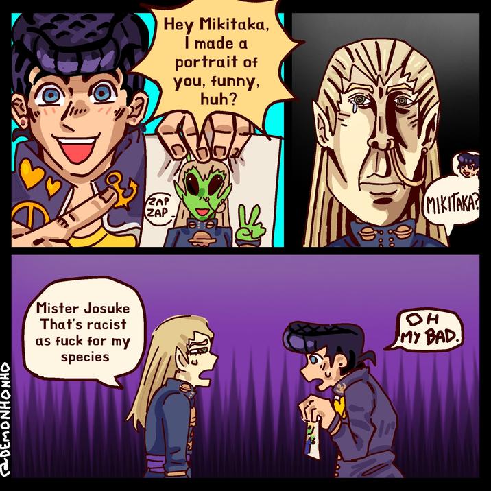 DEMONHONHO Hey Mikitaka, I made a portrait of you, funny, huh? ZAP ZAP Mister Josuke That's racist as f--- for my species 428 S MIKITAKA? DH MY BAD.