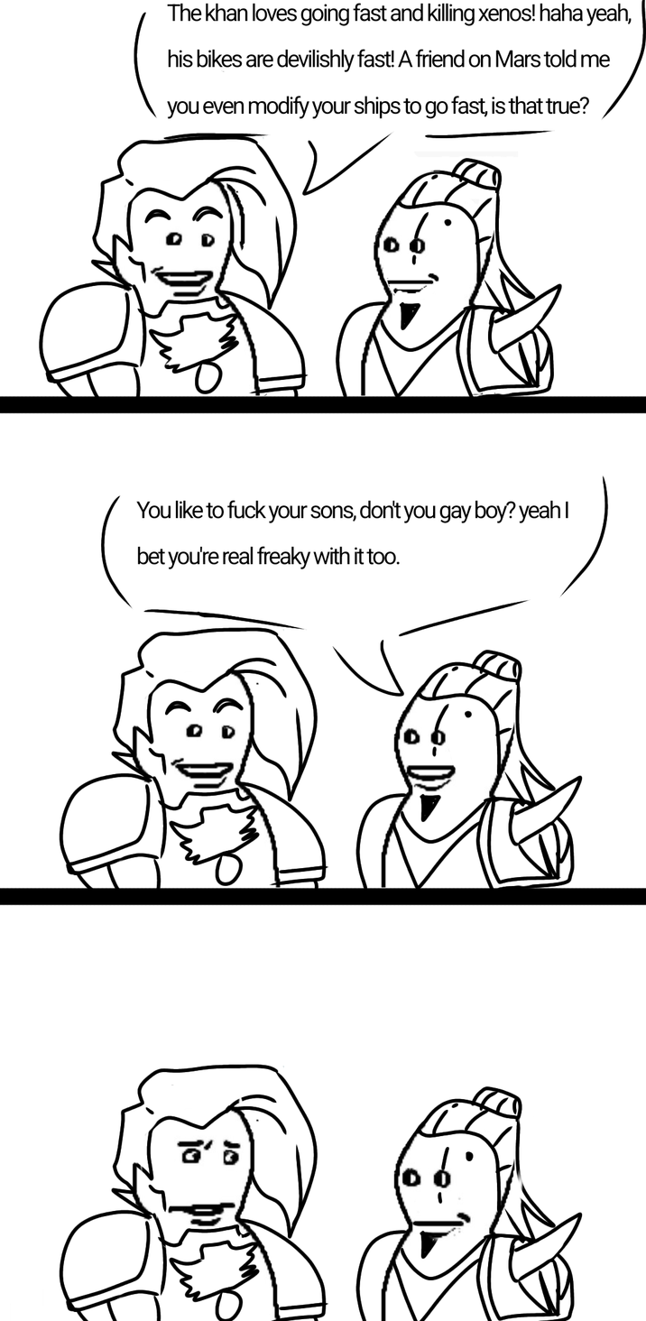 The khan loves going fast and killing xenos! haha yeah, his bikes are devilishly fast! A friend on Mars told me you even modify your ships to go fast, is that true? s a You like to f--- your sons, don't you gay boy? yeah I bet you're real freaky with it too.