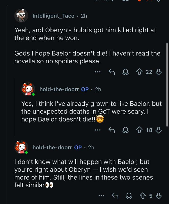 Intelligent Taco • 2h Yeah, and Oberyn's hubris got him killed right at the end when he won. Gods I hope Baelor doesn't die! I haven't read the novella so no spoilers please. ↑ 22 hold-the-doorr OP • 2h Yes, I think I've already grown to like Baelor, but the unexpected deaths in GoT were scary. I hope Baelor doesn't die!!! 18 hold-the-doorr OP 2h • I don't know what will happen with Baelor, but you're right about Oberyn - I wish we'd seen more of him. Still, the lines in these two scenes felt similar●● 85♡