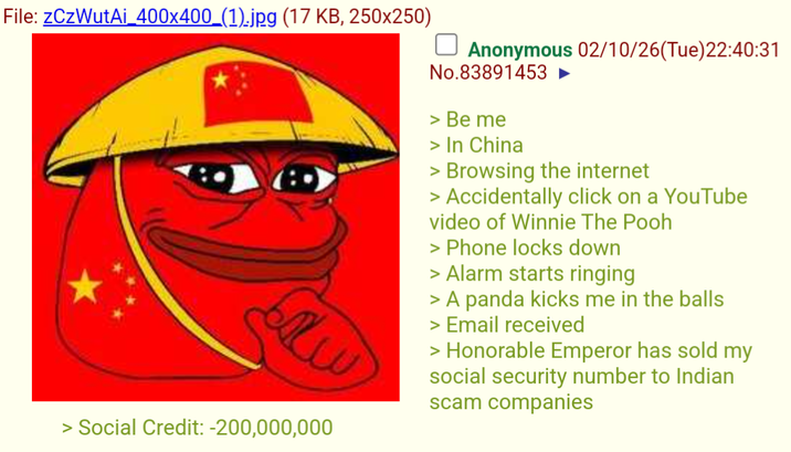 File: zCzWutAi_400x400_(1).jpg (17 KB, 250x250) > Social Credit: -200,000,000 Anonymous 02/10/26(Tue)22:40:31 No.83891453 ► > Be me > In China > Browsing the internet > Accidentally click on a YouTube video of Winnie The Pooh > Phone locks down > Alarm starts ringing > A panda kicks me in the balls > Email received > Honorable Emperor has sold my social security number to Indian scam companies