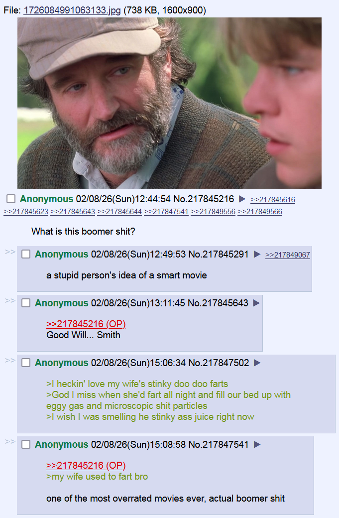 File: 1726084991063133.jpg (738 KB, 1600x900) ☐ Anonymous 02/08/26(Sun)12:44:54 No.217845216 >>217845616 >>217845623 >>217845643 >>217845644 >>217847541 >>217849556 >>217849566 What is this boomer s---? ☐ Anonymous 02/08/26(Sun)12:49:53 No.217845291 a stupid person's idea of a smart movie Anonymous 02/08/26(Sun)13:11:45 No.217845643 >>217845216 (OP) Good Will... Smith Anonymous 02/08/26(Sun)15:06:34 No.217847502 >I heckin' love my wife's stinky doo doo farts >>217849067 >God I miss when she'd fart all night and fill our bed up with eggy gas and microscopic s--- particles >I wish I was smelling he stinky ass juice right now ☐ Anonymous 02/08/26(Sun)15:08:58 No.217847541 ► >>217845216 (OP). >my wife used to fart bro one of the most overrated movies ever, actual boomer s---