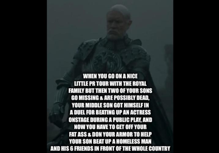 WHEN YOU GO ON A NICE LITTLE PR TOUR WITH THE ROYAL FAMILY BUT THEN TWO OF YOUR SONS GO MISSING & ARE POSSIBLY DEAD, YOUR MIDDLE SON GOT HIMSELF IN A DUEL FOR BEATING UP AN ACTRESS ONSTAGE DURING A PUBLIC PLAY, AND NOW YOU HAVE TO GET OFF YOUR FAT ASS & DON YOUR ARMOR TO HELP YOUR SON BEAT UP A HOMELESS MAN AND HIS 6 FRIENDS IN FRONT OF THE WHOLE COUNTRY