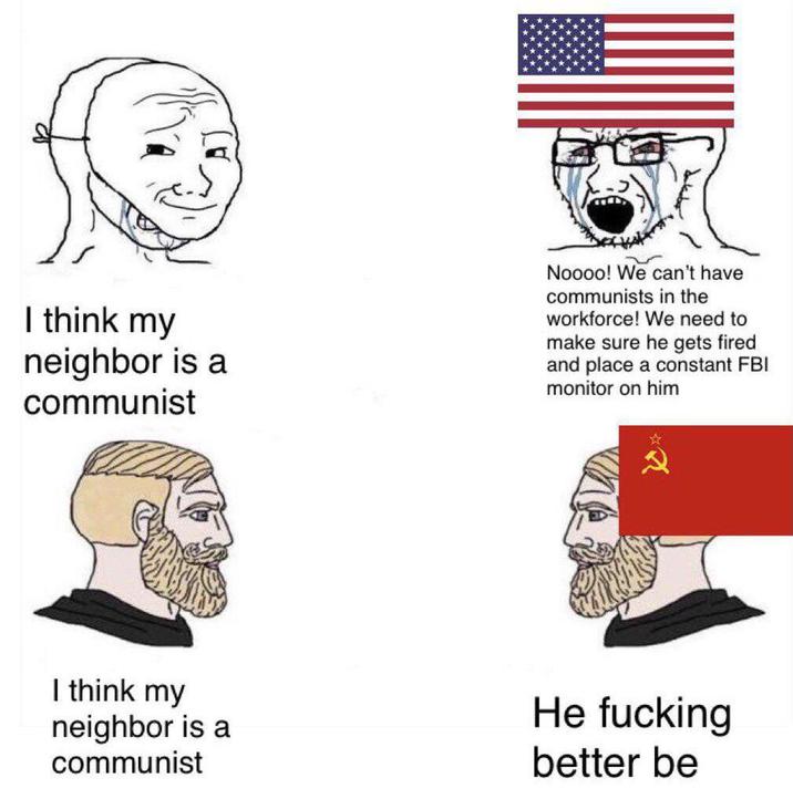 I think my neighbor is a communist Noooo! We can't have communists in the workforce! We need to make sure he gets fired and place a constant FBI monitor on him I think my neighbor is a communist He f------ better be