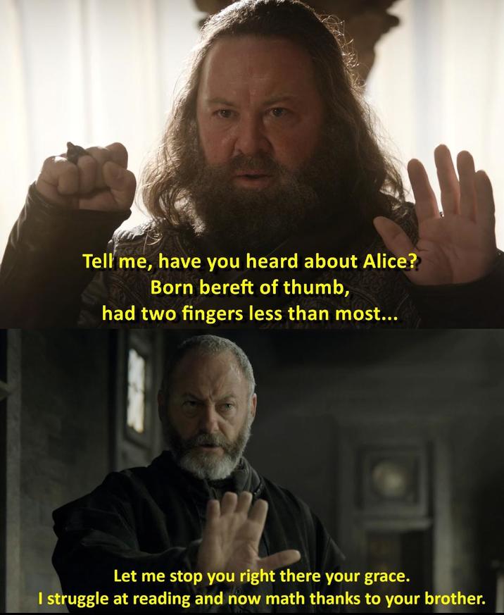 Tell me, have you heard about Alice? Born bereft of thumb, had two fingers less than most... Let me stop you right there your grace. I struggle at reading and now math thanks to your brother.