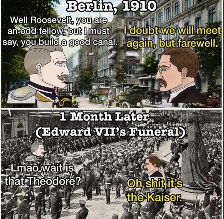 Berlin, 1910 Well Roosevelt, you are an odd fellow, but I must I doubt we will meet say, you build a good canal. again, but farewell. ODAK 1 Month Later (Edward VII's Funeral Lmao wait is that Theodore? Oh s--- it's the Kaiser.