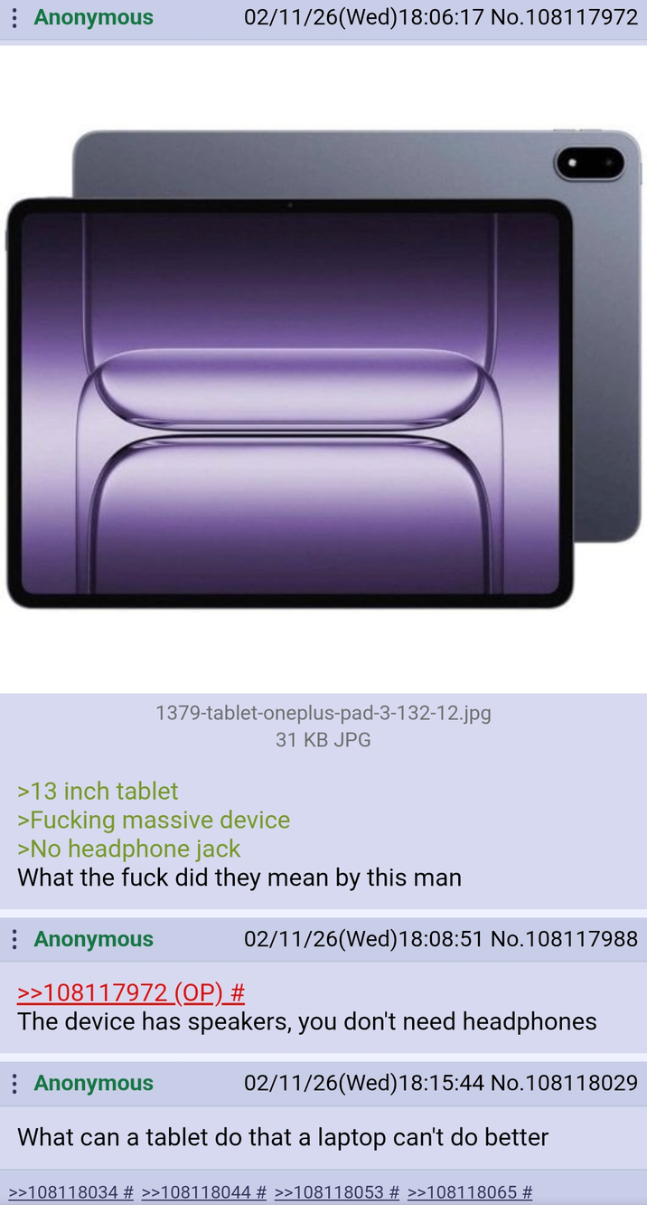 Anonymous 02/11/26(Wed)18:06:17 No.108117972 1379-tablet-oneplus-pad-3-132-12.jpg 31 KB JPG >13 inch tablet >F------ massive device >No headphone jack What the f--- did they mean by this man : Anonymous 02/11/26(Wed)18:08:51 No.108117988 >>108117972 (OP) # The device has speakers, you don't need headphones : Anonymous 02/11/26(Wed)18:15:44 No. 108118029 What can a tablet do that a laptop can't do better >>108118034 # >>108118044 # >>108118053 # >>108118065 #