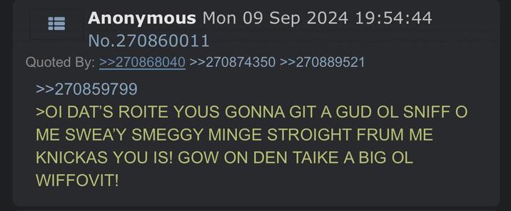 Anonymous Mon 09 Sep 2024 19:54:44 No.270860011 Quoted By: >>270868040 >>270874350 >>270889521 >>270859799 >OI DAT'S ROITE YOUS GONNA GIT A GUD OL SNIFF O ME SWEA'Y SMEGGY MINGE STROIGHT FRUM ME KNICKAS YOU IS! GOW ON DEN TAIKE A BIG OL WIFFOVIT!