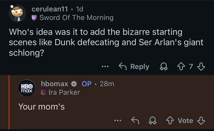cerulean11 · 1d Sword Of The Morning Who's idea was it to add the bizarre starting scenes like Dunk defecating and Ser Arlan's giant schlong? ← Reply HBO max hbomax ✰ OP • 28m Ira Parker Your mom's ✓ Vote