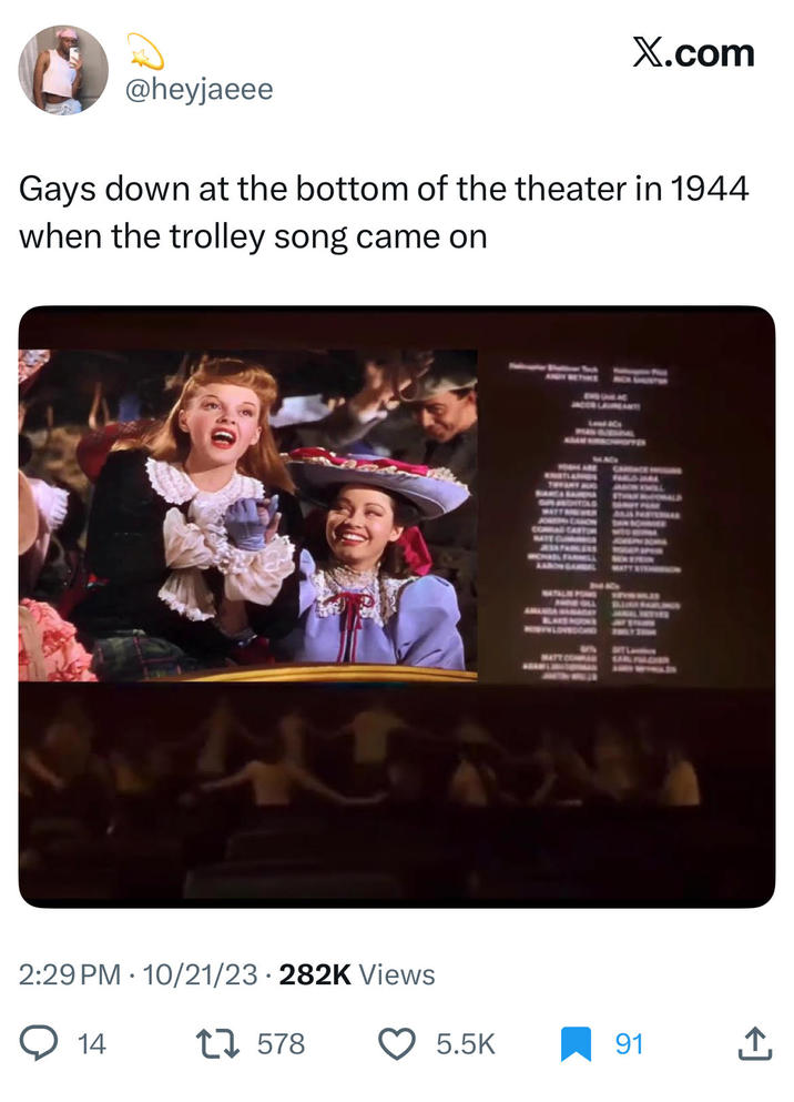 @heyjaeee X.com Gays down at the bottom of the theater in 1944 when the trolley song came on 2:29 PM 10/21/23 282K Views 14 • 17578 KNSTLANDS TOTANY AUG COMAR CARTO AESSFABLERS MCHAS FAR GAMBEL 42 NATALIE POWS ANJA PARTENA SITL MATT COMPAN 5.5K 91
