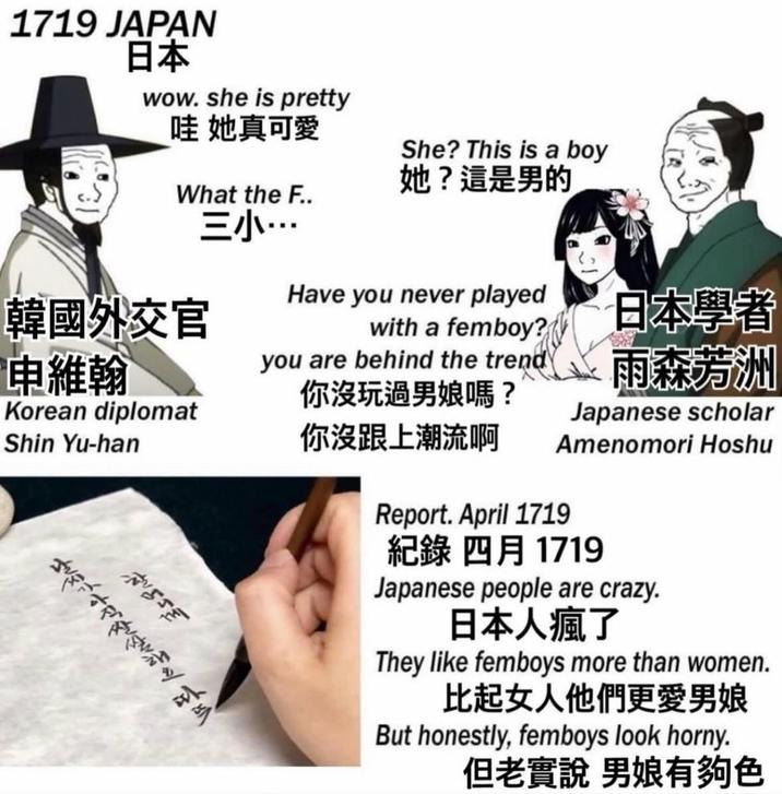 1719 JAPAN 日本 wow. she is pretty She? This is a boy 哇 她真可愛 她?這是男的 What the F.. EJ... Have you never played with a femboy? 韓國外交官 申維翰 Korean diplomat Shin Yu-han you are behind the trend 你沒玩過男娘嗎? 你沒跟上潮流啊 室 日本學者 雨森芳洲 Japanese scholar Amenomori Hoshu Report. April 1719 紀錄 四月 1719 Japanese people are crazy. 日本人瘋了 They like femboys more than women. 比起女人他們更愛男娘 But honestly, femboys look horny. 但老實說 男娘有夠色