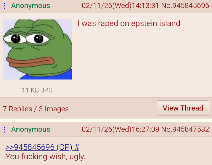 Anonymous 02/11/26(Wed)14:13:31 No.945845696 I was r---- on epstein island 11 KB JPG 7 Replies 3 Images : Anonymous View Thread 02/11/26(Wed)16:27:09 No.945847532 >>945845696 (OP) # You f------ wish, ugly.