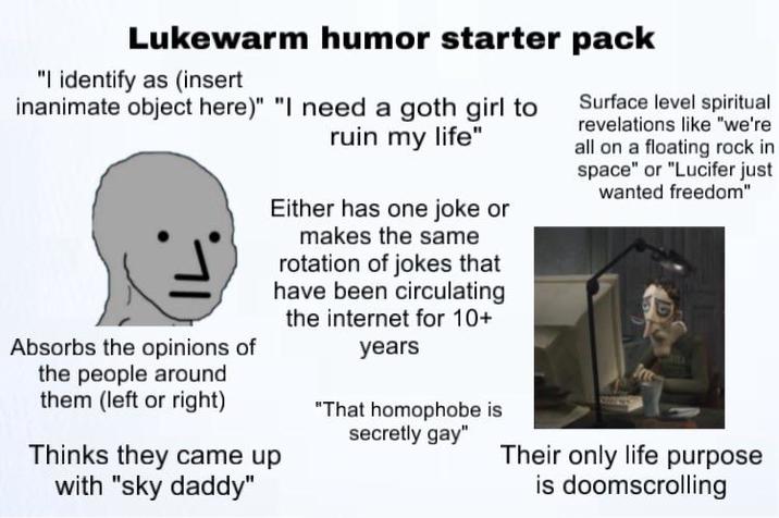 Lukewarm humor starter pack "I identify as (insert inanimate object here)" "I need a goth girl to Absorbs the opinions of the people around them (left or right) ruin my life" Either has one joke or makes the same rotation of jokes that have been circulating the internet for 10+ Thinks they came up with "sky daddy" years "That homophobe is secretly gay" Surface level spiritual revelations like "we're all on a floating rock in space" or "Lucifer just wanted freedom" Their only life purpose is doomscrolling