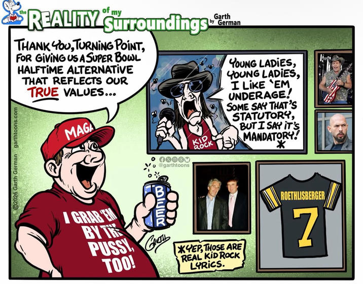 the of my REALITY Surroundings THANK YOU, TURNING POINT, FOR GIVING US A SUPER BOWL HALFTIME ALTERNATIVE THAT REFLECTS OUR TRUE VALUES... MAGA Garth by German 2026 Garth German garthtoons.com KID ROCK FXOOX @garthtoons BIEER GRABEN BY THE P---- G GARTHL TOO! *YEP, THOSE ARE REAL KID ROCK LYRICS. YOUNG LADIES, YOUNG LADIES, I LIKE 'EM UNDERAGE! SOME SAY THAT'S STATUTORY, BUT I SAY IT'S MANDATORY! * ROETHLISBERGER 7