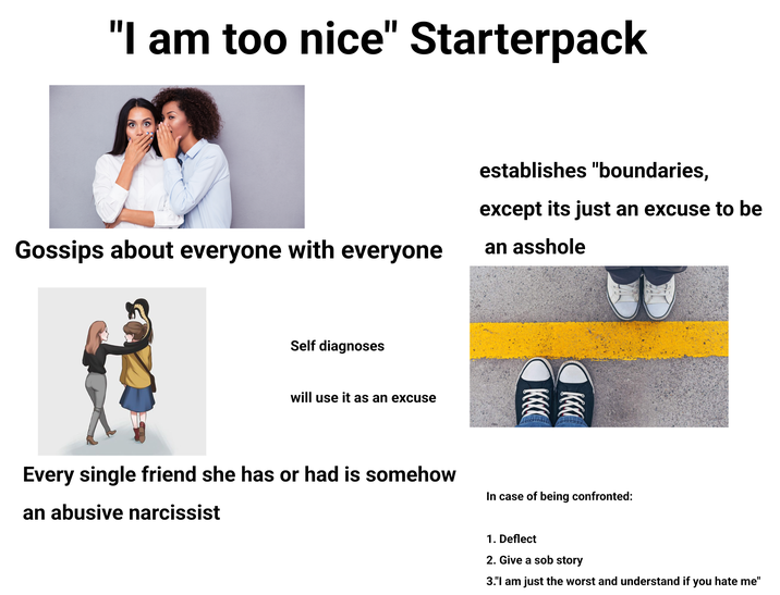 "I am too nice" Starterpack Gossips about everyone with everyone establishes "boundaries, except its just an excuse to be an a------ Self diagnoses will use it as an excuse Every single friend she has or had is somehow In case of being confronted: an abusive narcissist 1. Deflect 2. Give a s-- story 3."I am just the worst and understand if you hate me"