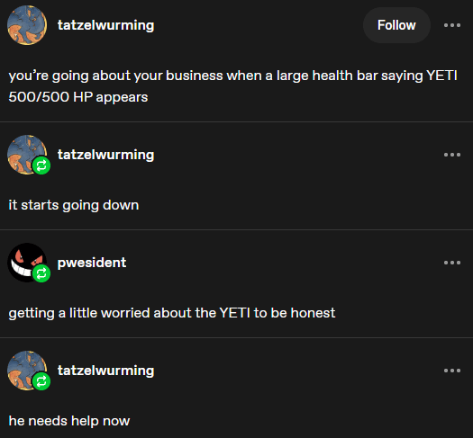 tatzelwurming Follow you're going about your business when a large health bar saying YETI 500/500 HP appears tatzelwurming it starts going down pwesident getting a little worried about the YETI to be honest tatzelwurming he needs help now ... ...