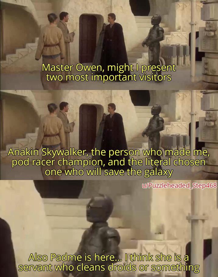 Master Owen, might I present two most important visitors Anakin Skywalker, the person who made me, pod racer champion, and the literal chosen one who will save the galaxy u/Puzzleheaded Step468 Also Padme is here... I think she is a servant who cleans droids or something