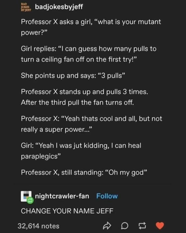 BAD JOKES BY JEFF badjokesbyjeff Professor X asks a girl, "what is your mutant power?" Girl replies: "I can guess how many pulls to turn a ceiling fan off on the first try!" She points up and says: "3 pulls❞ Professor X stands up and pulls 3 times. After the third pull the fan turns off. Professor X: "Yeah thats cool and all, but not really a super power..." Girl: "Yeah I was jut kidding, I can heal paraplegics" Professor X, still standing: "Oh my god" nightcrawler-fan Follow CHANGE YOUR NAME JEFF 32,614 notes 17