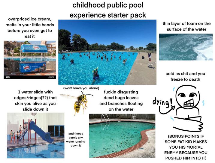 alamy overpriced ice cream, melts in your little hands before you even get to eat it childhood public pool experience starter pack thin layer of foam on the surface of the water alamy آيس كريم Nestle Nestle Fonto the pleuve alamy Image 1: TATT www.alamy.com 1 water slide with edges/ridges(??) that skin you alive as you slide down it (wont leave you alone) and theres barely any water running down it cold as s--- and you freeze to death f----- disgusting dead bugs leaves and branches floating on the water dying! (BONUS POINTS IF SOME FAT KID MAKES YOU HIS MORTAL ENEMY BECAUSE YOU PUSHED HIM INTO IT)