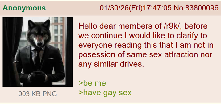 Anonymous 903 KB PNG 01/30/26(Fri)17:47:05 No.83800096 Hello dear members of /r9k/, before we continue I would like to clarify to everyone reading this that I am not in posession of same sex attraction nor any similar drives. >be me >have gay sex