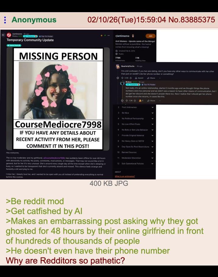 Anonymous r/antimeme 9h ago Riobox MOD Her Husband Top 1% Poster Temporary Community Update Meta Post 02/10/26(Tue)15:59:04 No.83885375 r/antimeme Join MISSING PERSON Anti Memes - Upvote some of the things! Memes without a punchline- the humor comes from knowing what's missing! Created Feb 8, 2012 Public 778K Antimemers 7.1K wasting time QuarterlyTurtle 9h ago. I'm a bit confused, if you two are dating, don't you have any other ways to communicate with her other than just on reddit? Like her phone number or something? ♡ 2.5K 3 Award Share Riobox MOD 9h ago Her Husband Top 1% Poster Not really. It's an online relationship, started 3 months ago and we thought things like phone numbers were too personal and we didn't see a reason to have other means of communication, but I did get her discord and she doesn't answer there too. Now I realize that I should get her phone number once she returns, in cases like this, 1.3K & 2 Post Antimemes 3 Be Nice 4 No Political Partisanship CourseMediocre 7998 IF YOU HAVE ANY DETAILS ABOUT RECENT ACTIVITY FROM HER, PLEASE Hey everyone, COMMENT IT IN THIS POST! The co-top moderator and my girlfriend, u/CourseMediocre7998, has suddenly been offline for over 48 hours with absolutely no activity. No posts, comments, mod actions, or messages. That may not sound like a lot in general, but for her it's very unusual. She's around every single day all the time except when she's sleeping or busy, so I wanted to be transparent that she's currently absent and missed. This silence feels strange and honestly a bit worrying to me. I miss her, I deeply love her, and I wanted to be open with you all instead of pretending everything is normal behind the scenes. 5 No Low-Effort Posts 6 No Bots or Bot-Like Behavior 7 Provide Original Material 8 No Heavy Gore or NSFW 9 Day-Specific Post Restrictions 10 Banned Sources 11 Moderator Discretion 12 Sub Operational Policies ABOUT What is an antimeme? 400 KB JPG Share << < < < < < >Be reddit mod >Get catfished by Al >Makes an embarrassing post asking why they got ghosted for 48 hours by their online girlfriend in front of hundreds of thousands of people >He doesn't even have their phone number Why are Redditors so pathetic?