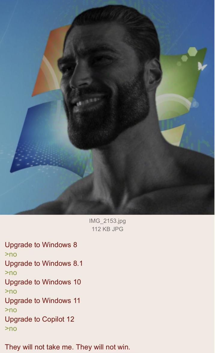Upgrade to Windows 8 >no Upgrade to Windows 8.1 >no Upgrade to Windows 10 >no Upgrade to Windows 11 >no Upgrade to Copilot 12 >no IMG_2153.jpg 112 KB JPG They will not take me. They will not win.