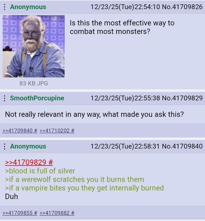 Anonymous 12/23/25(Tue)22:54:10 No.41709826 Is this the most effective way to combat most monsters? 83 KB JPG SmoothPorcupine 12/23/25(Tue)22:55:38 No.41709829 Not really relevant in any way, what made you ask this? >>41709840 # >>41710202 # Anonymous >>41709829 # >blood is full of silver 12/23/25(Tue)22:58:31 No.41709840 >if a werewolf scratches you it burns them >if a vampire bites you they get internally burned Duh >>41709855 # >>41709882 #