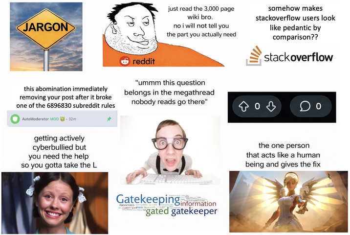 JARGON just read the 3,000 page wiki bro. no i will not tell you the part you actually need somehow makes stackoverflow users look like pedantic by comparison?? stackoverflow this abomination immediately removing your post after it broke one of the 6896830 subreddit rules reddit "ummm this question belongs in the megathread nobody reads go there" од AutoModerator MOD .32m getting actively cyberbullied but you need the help so you gotta take the L Gatekeeping information reerscica aici nadern 9ow gated gatekeeper the one person that acts like a human being and gives the fix