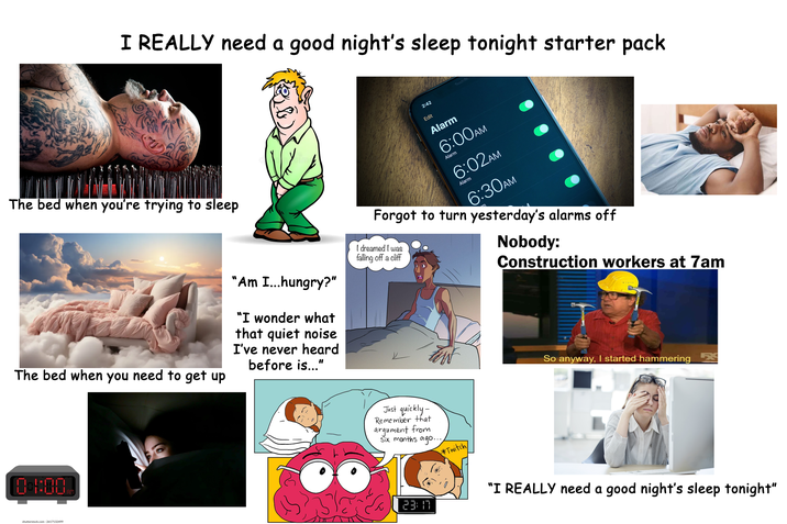 I REALLY need a good night's sleep tonight starter pack The bed when you're trying to sleep " 'Am I...hungry?" The bed when you need to get up "I wonder what that quiet noise I've never heard before is..." 2:42 Edit Alarm 6:00AM Alarm 6:02AM 6:30AM Alarm Forgot to turn yesterday's alarms off I dreamed I was falling off a cliff Nobody: Construction workers at 7am 10-1:00 80 shutterstock.com .2617132499 Just quickly- Remember that argument from Six months ago... Twitch So anyway, I started hammering ☑ 23:17 "I REALLY need a good night's sleep tonight"