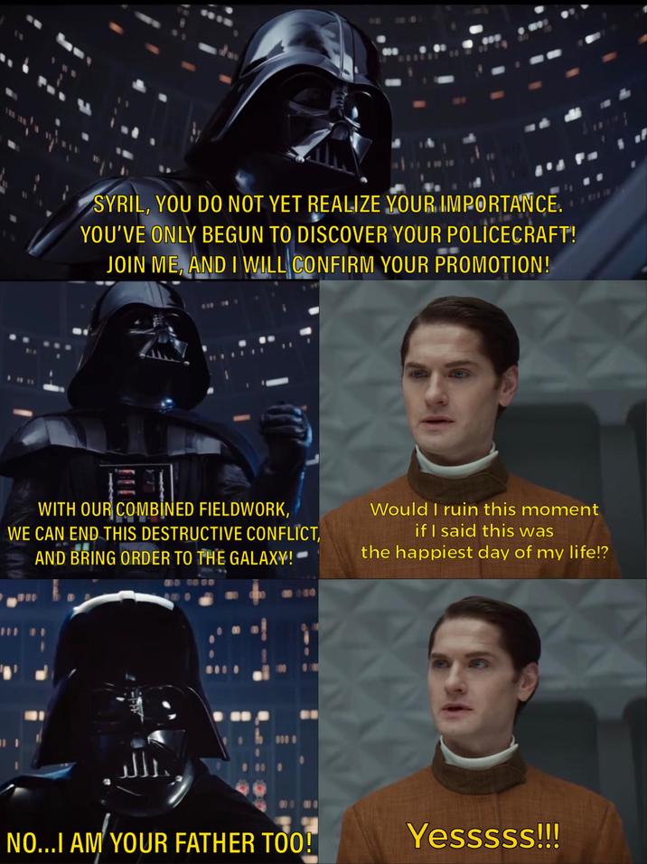 SYRIL, YOU DO NOT YET REALIZE YOUR IMPORTANCE. YOU'VE ONLY BEGUN TO DISCOVER YOUR POLICECRAFT! JOIN ME, AND I WILL CONFIRM YOUR PROMOTION! WITH OUR COMBINED FIELDWORK, WE CAN END THIS DESTRUCTIVE CONFLICT, AND BRING ORDER TO THE GALAXY! Would I ruin this moment if I said this was the happiest day of my life!? حلالي 000 NO...I AM YOUR FATHER TOO! Yesssss!!!