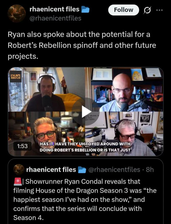rhaenicent files Follow @rhaenicentfiles Ryan also spoke about the potential for a Robert's Rebellion spinoff and other future projects. ESCAPE HATCHE 1:53 HAS IT, HAVE THEY UHITOYED AROUND WITH DOING ROBERT'S REBELLION OR IS THAT JUST rhaenicent files @rhaenicentfiles • 8h Showrunner Ryan Condal reveals that 19 filming House of the Dragon Season 3 was "the happiest season I've had on the show,” and confirms that the series will conclude with Season 4.