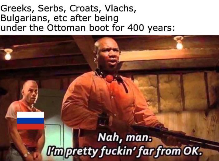 Greeks, Serbs, Croats, Vlachs, Bulgarians, etc after being under the Ottoman boot for 400 years: Nah, man. Pm pretty f-----' far from OK.