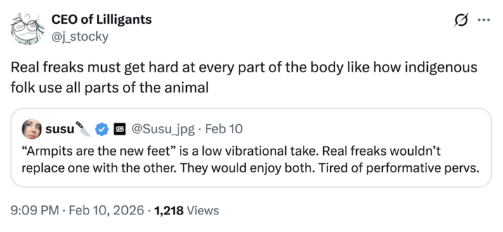 CEO of Lilligants @j_stocky Real freaks must get hard at every part of the body like how indigenous folk use all parts of the animal susu @Susu_jpg · Feb 10 "Armpits are the new feet" is a low vibrational take. Real freaks wouldn't replace one with the other. They would enjoy both. Tired of performative pervs. • 9:09 PM - Feb 10, 2026 1,218 Views